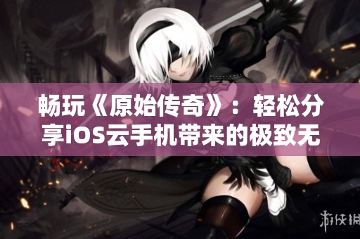 畅玩《原始传奇》：轻松分享iOS云手机带来的极致无缝游戏体验