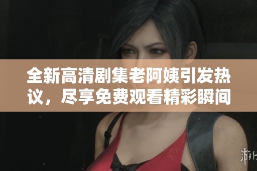 全新高清剧集老阿姨引发热议，尽享免费观看精彩瞬间