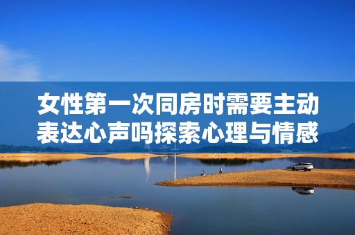 女性第一次同房时需要主动表达心声吗探索心理与情感的互动
