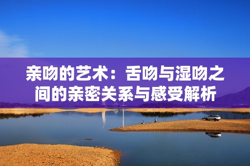 亲吻的艺术：舌吻与湿吻之间的亲密关系与感受解析