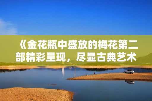 《金花瓶中盛放的梅花第二部精彩呈现，尽显古典艺术之美》