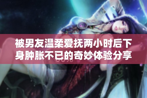 被男友温柔爱抚两小时后下身肿胀不已的奇妙体验分享