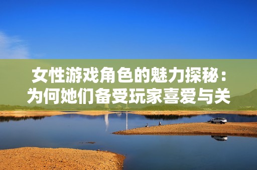 女性游戏角色的魅力探秘：为何她们备受玩家喜爱与关注