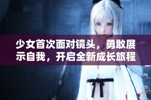 少女首次面对镜头，勇敢展示自我，开启全新成长旅程