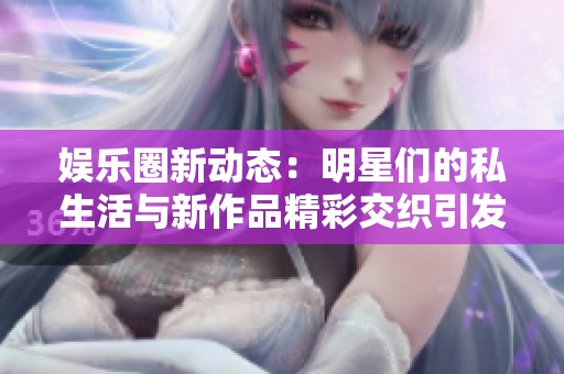 娱乐圈新动态：明星们的私生活与新作品精彩交织引发关注