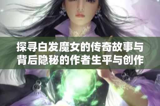 探寻白发魔女的传奇故事与背后隐秘的作者生平与创作历程