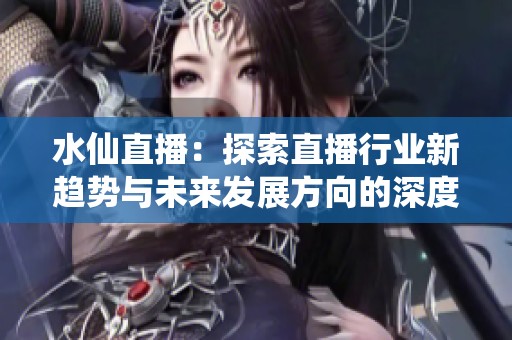 水仙直播：探索直播行业新趋势与未来发展方向的深度解析
