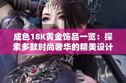成色18K黄金饰品一览：探索多款时尚奢华的精美设计与佩戴技巧