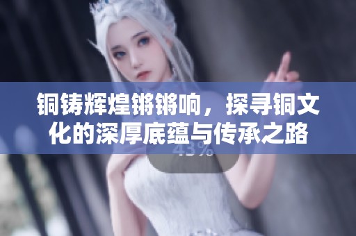 铜铸辉煌锵锵响，探寻铜文化的深厚底蕴与传承之路