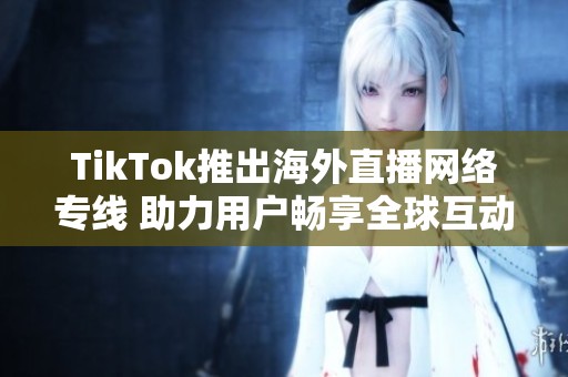 TikTok推出海外直播网络专线 助力用户畅享全球互动体验