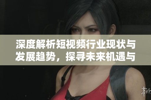 深度解析短视频行业现状与发展趋势，探寻未来机遇与挑战