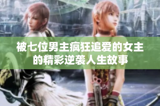 被七位男主疯狂追爱的女主的精彩逆袭人生故事