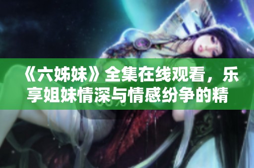 《六姊妹》全集在线观看，乐享姐妹情深与情感纷争的精彩故事