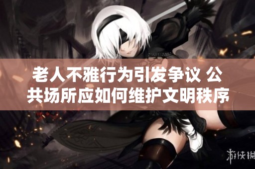 老人不雅行为引发争议 公共场所应如何维护文明秩序