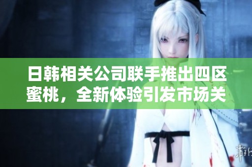 日韩相关公司联手推出四区蜜桃，全新体验引发市场关注