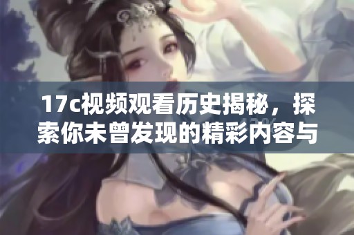 17c视频观看历史揭秘，探索你未曾发现的精彩内容与回忆