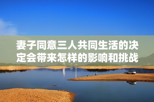 妻子同意三人共同生活的决定会带来怎样的影响和挑战呢