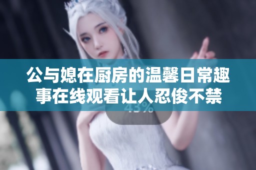 公与媳在厨房的温馨日常趣事在线观看让人忍俊不禁