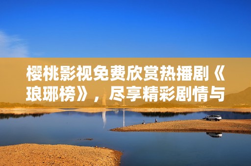 樱桃影视免费欣赏热播剧《琅琊榜》，尽享精彩剧情与角色发展