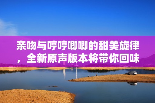 亲吻与哼哼唧唧的甜美旋律，全新原声版本将带你回味无穷