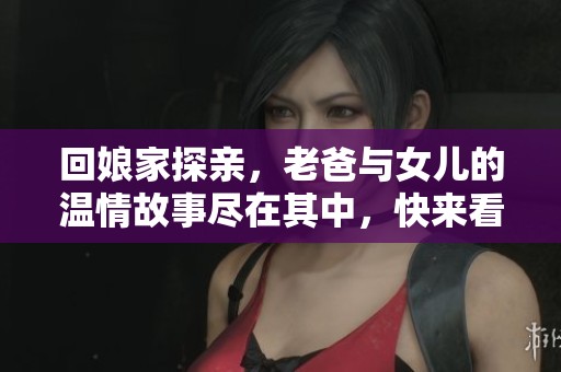 回娘家探亲，老爸与女儿的温情故事尽在其中，快来看这部小说免费阅读！