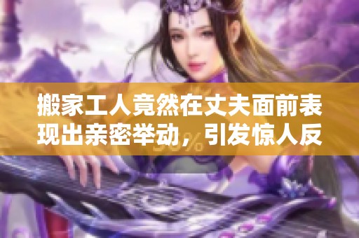 搬家工人竟然在丈夫面前表现出亲密举动，引发惊人反应与冲突