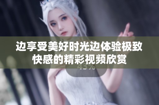 边享受美好时光边体验极致快感的精彩视频欣赏