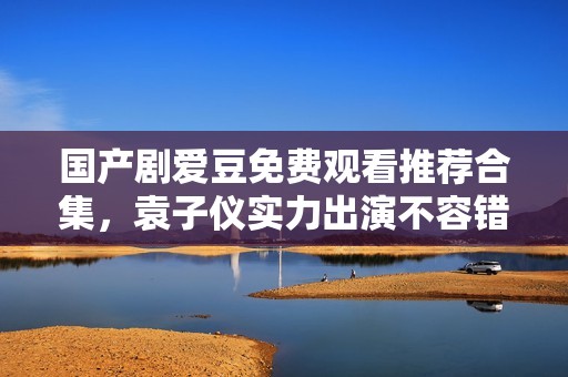 国产剧爱豆免费观看推荐合集，袁子仪实力出演不容错过的精彩剧集
