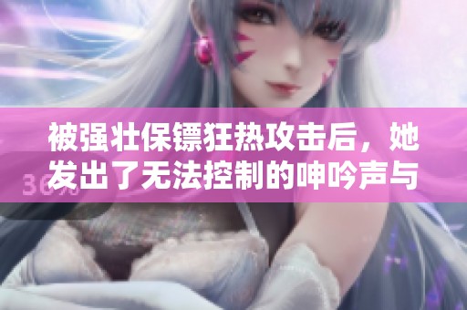 被强壮保镖狂热攻击后，她发出了无法控制的呻吟声与快感释放