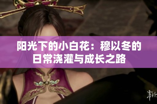 阳光下的小白花：穆以冬的日常浇灌与成长之路