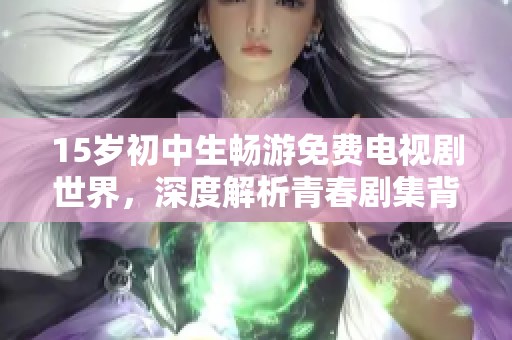 15岁初中生畅游免费电视剧世界，深度解析青春剧集背后的故事与意义