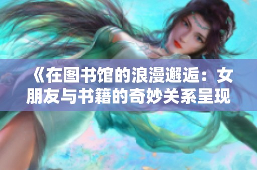 《在图书馆的浪漫邂逅：女朋友与书籍的奇妙关系呈现》