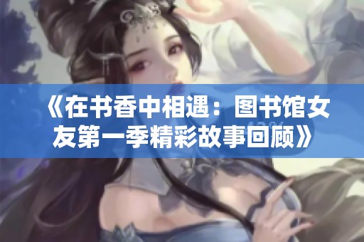 《在书香中相遇：图书馆女友第一季精彩故事回顾》