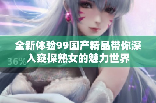 全新体验99国产精品带你深入窥探熟女的魅力世界