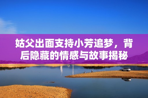 姑父出面支持小芳追梦，背后隐藏的情感与故事揭秘