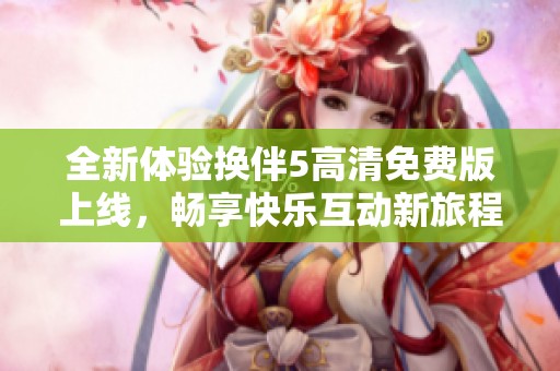 全新体验换伴5高清免费版上线，畅享快乐互动新旅程