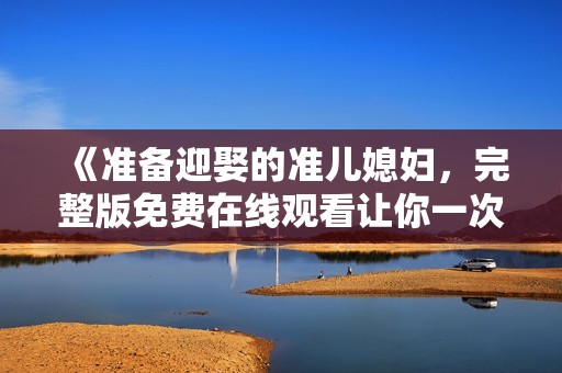 《准备迎娶的准儿媳妇，完整版免费在线观看让你一次看个够》