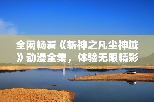全网畅看《斩神之凡尘神域》动漫全集，体验无限精彩与热血冒险！