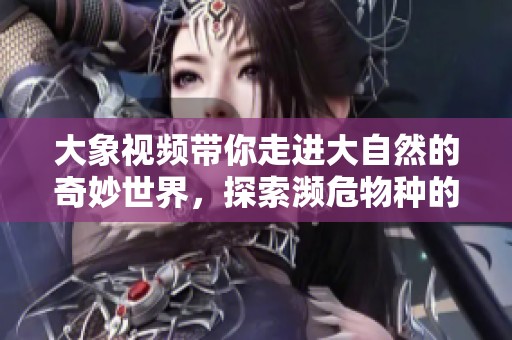 大象视频带你走进大自然的奇妙世界，探索濒危物种的生存之道