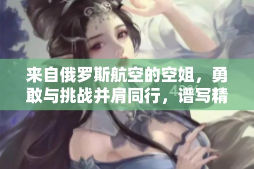 来自俄罗斯航空的空姐，勇敢与挑战并肩同行，谱写精彩职业生涯