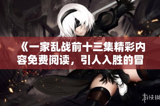 《一家乱战前十三集精彩内容免费阅读，引人入胜的冒险故事》