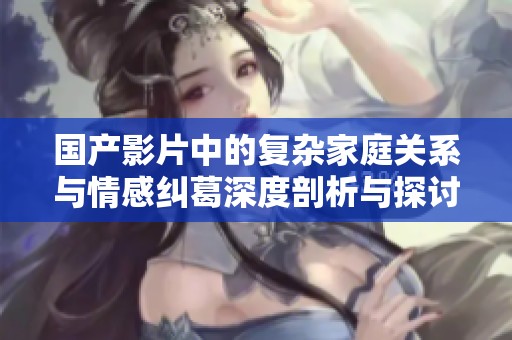 国产影片中的复杂家庭关系与情感纠葛深度剖析与探讨