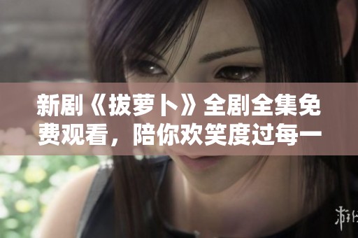 新剧《拔萝卜》全剧全集免费观看，陪你欢笑度过每一个精彩时刻