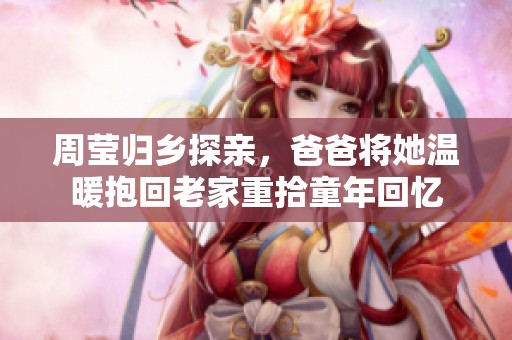 周莹归乡探亲，爸爸将她温暖抱回老家重拾童年回忆