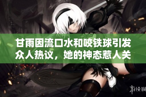 甘雨因流口水和咬铁球引发众人热议，她的神态惹人关注