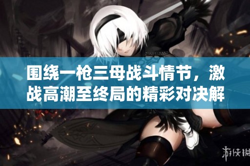 围绕一枪三母战斗情节，激战高潮至终局的精彩对决解析
