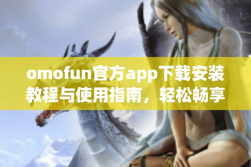 omofun官方app下载安装教程与使用指南，轻松畅享最新功能与活动