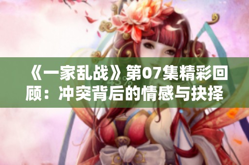 《一家乱战》第07集精彩回顾：冲突背后的情感与抉择探讨