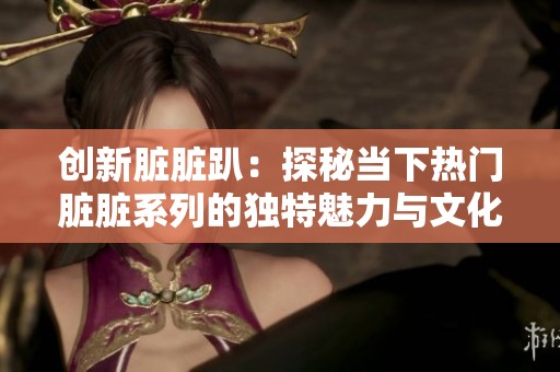 创新脏脏趴：探秘当下热门脏脏系列的独特魅力与文化解读