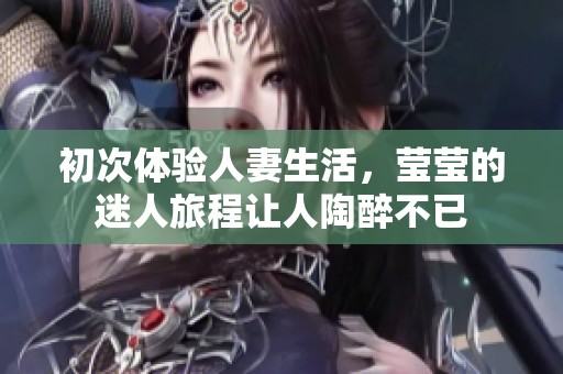 初次体验人妻生活，莹莹的迷人旅程让人陶醉不已